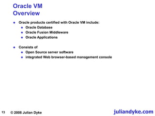 © 2008 Julian Dyke juliandyke.com
13
Oracle VM
Overview
 Oracle products certified with Oracle VM include:
 Oracle Database
 Oracle Fusion Middleware
 Oracle Applications
 Consists of
 Open Source server software
 integrated Web browser-based management console
 