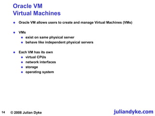 © 2008 Julian Dyke juliandyke.com
14
Oracle VM
Virtual Machines
 Oracle VM allows users to create and manage Virtual Machines (VMs)
 VMs
 exist on same physical server
 behave like independent physical servers
 Each VM has its own
 virtual CPUs
 network interfaces
 storage
 operating system
 