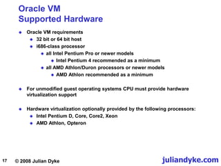 © 2008 Julian Dyke juliandyke.com
17
Oracle VM
Supported Hardware
 Oracle VM requirements
 32 bit or 64 bit host
 i686-class processor
 all Intel Pentium Pro or newer models
 Intel Pentium 4 recommended as a minimum
 all AMD Athlon/Duron processors or newer models
 AMD Athlon recommended as a minimum
 For unmodified guest operating systems CPU must provide hardware
virtualization support
 Hardware virtualization optionally provided by the following processors:
 Intel Pentium D, Core, Core2, Xeon
 AMD Athlon, Opteron
 