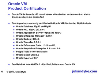 © 2008 Julian Dyke juliandyke.com
19
Oracle VM
Product Certification
 Oracle VM is the only x86 based server virtualization environment on which
Oracle products are supported
 Oracle products currently certified with Oracle VM (September 2008) include:
 Oracle Database 10gR2 and11gR1
 Oracle RAC 10gR2 (10.2.0.4)
 Oracle Application Server 10gR2 and 10gR3
 Oracle Enterprise Manager 10.2.0.4
 Oracle Berkeley DB4.6
 Oracle TimesTen 7.0.3.1
 Oracle E-Business Suite11.5.10 and12
 Oracle PeopleSoft Enterprise 8.4.x and 9.0
 PeopleTools 8.49.07and above
 Oracle Siebel CRM 8.0
 Oracle Hyperion 9.3.1
 See Metalink Note 464754.1 - Certified Software on Oracle VM
 