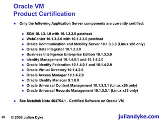© 2008 Julian Dyke juliandyke.com
20
Oracle VM
Product Certification
 Only the following Application Server components are currently certified:
 SOA 10.1.3.1.0 with 10.1.3.3.0 patchset
 WebCenter 10.1.3.2.0 with 10.1.3.3.0 patchset
 Oralce Communication and Mobility Server 10.1.3.3.0 (Linux x86 only)
 Oracle Data Integrator 10.1.3.3.0
 Business Intelligence Enterprise Edition 10.1.3.3.0
 Identity Management 10.1.4.0.1 and 10.1.4.2.0
 Oracle Identify Federation 10.1.4.0.1 and 10.1.4.2.0
 Oracle Virtual Directory 10.1.4.2.0
 Oracle Access Manager 10.1.4.2.0
 Oracle Identity Manager 9.1.0.0
 Oracle Universal Content Management 10.1.3.3.1 (Linux x86 only)
 Oracle Universal Records Management 10.1.3.3.1 (Linux x86 only)
 See Metalink Note 464754.1 - Certified Software on Oracle VM
 