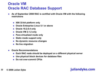 © 2008 Julian Dyke juliandyke.com
22
Oracle VM
Oracle RAC Database Support
 As of September 2008 RAC is certified with Oracle VM with the following
restrictions
 X86 32-bit platform only
 Oracle Enterprise Linux 5.1 or above
 Oracle 10.2.0.4 only
 Oracle VM 2.1.2 only
 Para-virtualized mode only
 Static mode support only
 No dynamic resource changes
 No live migration
 Oracle Recommendations
 Each RAC node should be deployed on a different physical server
 Use physical block devices for database files
 Do not over-commit CPUs
 