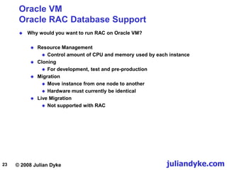 © 2008 Julian Dyke juliandyke.com
23
Oracle VM
Oracle RAC Database Support
 Why would you want to run RAC on Oracle VM?
 Resource Management
 Control amount of CPU and memory used by each instance
 Cloning
 For development, test and pre-production
 Migration
 Move instance from one node to another
 Hardware must currently be identical
 Live Migration
 Not supported with RAC
 