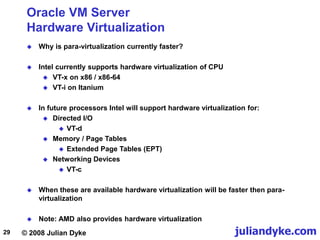 © 2008 Julian Dyke juliandyke.com
29
Oracle VM Server
Hardware Virtualization
 Why is para-virtualization currently faster?
 Intel currently supports hardware virtualization of CPU
 VT-x on x86 / x86-64
 VT-i on Itanium
 In future processors Intel will support hardware virtualization for:
 Directed I/O
 VT-d
 Memory / Page Tables
 Extended Page Tables (EPT)
 Networking Devices
 VT-c
 When these are available hardware virtualization will be faster then para-
virtualization
 Note: AMD also provides hardware virtualization
 