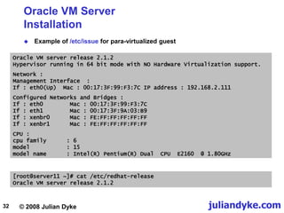 © 2008 Julian Dyke juliandyke.com
32
Oracle VM Server
Installation
 Example of /etc/issue for para-virtualized guest
Oracle VM server release 2.1.2
Hypervisor running in 64 bit mode with NO Hardware Virtualization support.
Network :
Management Interface :
If : eth0(Up) Mac : 00:17:3F:99:F3:7C IP address : 192.168.2.111
Configured Networks and Bridges :
If : eth0 Mac : 00:17:3F:99:F3:7C
If : eth1 Mac : 00:17:3F:9A:03:B9
If : xenbr0 Mac : FE:FF:FF:FF:FF:FF
If : xenbr1 Mac : FE:FF:FF:FF:FF:FF
CPU :
cpu family : 6
model : 15
model name : Intel(R) Pentium(R) Dual CPU E2160 @ 1.80GHz
[root@server11 ~]# cat /etc/redhat-release
Oracle VM server release 2.1.2
 