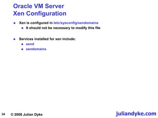 © 2008 Julian Dyke juliandyke.com
34
Oracle VM Server
Xen Configuration
 Xen is configured in /etc/sysconfig/xendomains
 It should not be necessary to modify this file
 Services installed for xen include:
 xend
 xendomains
 