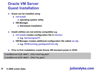 © 2008 Julian Dyke juliandyke.com
39
Oracle VM Server
Guest Installation
 Guest can be installed using
 virt-install
 operating system utility
 VM Manager
 GUI-based installation
 Install utilities are not entirely compatible e.g.
 virt-install creates configuration file in /etc/xen
 e.g. /etc/xen/guest11
 VM Manager creates additional configuration file called vm.cfg
 e.g. /OVS/running_pool/guest1/vm.cfg
 Prior to first installation create Oracle VM standard pools in /OVS:
[root@server11]# mkdir /OVS/running_pool
[root@server11]# mkdir /OVS/iso_pool
 
