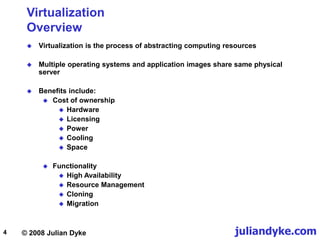 © 2008 Julian Dyke juliandyke.com
4
Virtualization
Overview
 Virtualization is the process of abstracting computing resources
 Multiple operating systems and application images share same physical
server
 Benefits include:
 Cost of ownership
 Hardware
 Licensing
 Power
 Cooling
 Space
 Functionality
 High Availability
 Resource Management
 Cloning
 Migration
 