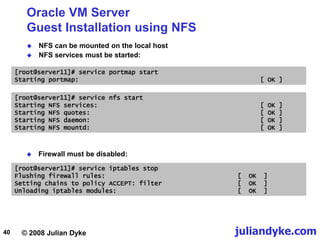 © 2008 Julian Dyke juliandyke.com
40
Oracle VM Server
Guest Installation using NFS
 NFS can be mounted on the local host
 NFS services must be started:
[root@server11]# service nfs start
Starting NFS services: [ OK ]
Starting NFS quotes: [ OK ]
Starting NFS daemon: [ OK ]
Starting NFS mountd: [ OK ]
 Firewall must be disabled:
[root@server11]# service iptables stop
Flushing firewall rules: [ OK ]
Setting chains to policy ACCEPT: filter [ OK ]
Unloading iptables modules: [ OK ]
[root@server11]# service portmap start
Starting portmap: [ OK ]
 