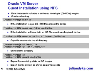© 2008 Julian Dyke juliandyke.com
42
Oracle VM Server
Guest Installation using NFS
 If the installation software is delivered in multiple (CD-ROM) images
 Create a directory
[root@server11]# mkdir /el
 If the installation is on a CD-ROM then mount the device
[root@server11]# mount /dev/cdrom /media/iso
 Export the file system as shown on previous slide
[root@server11]# cd /media/iso
[root@server11]# cp -var * /media/iso
[root@server11]# mount -o ro,loop <filename> /media/iso
 If the installation software is in an ISO file mount as a loopback device
 Unmount the directory
[root@server11]# cd
[root@server11]# umount /media/iso
 Copy the contents to the /el directory
 Repeat for remaining disks or ISO images
 