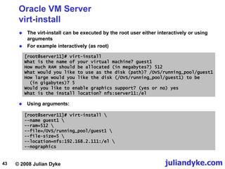 © 2008 Julian Dyke juliandyke.com
43
Oracle VM Server
virt-install
 The virt-install can be executed by the root user either interactively or using
arguments
 For example interactively (as root)
[root@server11]# virt-install
What is the name of your virtual machine? guest1
How much RAM should be allocated (in megabytes?) 512
What would you like to use as the disk (path)? /OVS/running_pool/guest1
How large would you like the disk (/OVS/running_pool/guest1) to be
(in gigabytes)? 5
Would you like to enable graphics support? (yes or no) yes
What is the install location? nfs:server11:/el
 Using arguments:
[root@server11]# virt-install 
--name guest1 
--ram=512 
--file=/OVS/running_pool/guest1 
--file-size=5 
--location=nfs:192.168.2.111:/el 
--nographics
 
