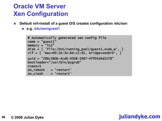 © 2008 Julian Dyke juliandyke.com
46
Oracle VM Server
Xen Configuration
 Default virt-install of a guest O/S creates configuration /etc/xen
 e.g. /etc/xen/guest1
# Automatically generated xen config file
name = "guest1"
memory = "512"
disk = [ 'file:/OVS/running_pool/guest1,xvda,w', ]
vif = [ 'mac=00:16:3e:6d:c2:92, bridge=xenbr0', ]
uuid = "286c380b-4cd6-9308-5987-4ff05d4d2278"
bootloader="/usr/bin/pygrub"
vcpus=1
on_reboot = 'restart'
on_crash = 'restart'
 
