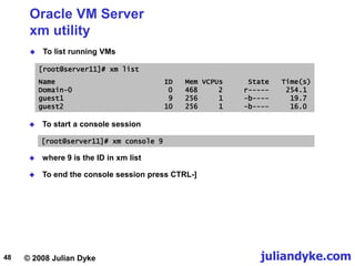 © 2008 Julian Dyke juliandyke.com
48
Oracle VM Server
xm utility
 To list running VMs
 To end the console session press CTRL-]
[root@server11]# xm list
Name ID Mem VCPUs State Time(s)
Domain-0 0 468 2 r----- 254.1
guest1 9 256 1 -b---- 19.7
guest2 10 256 1 -b---- 16.0
 To start a console session
[root@server11]# xm console 9
 where 9 is the ID in xm list
 