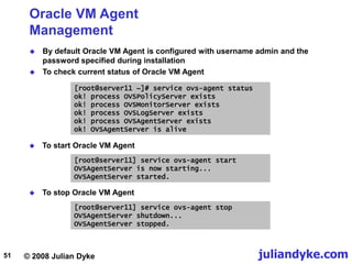 © 2008 Julian Dyke juliandyke.com
51
Oracle VM Agent
Management
 By default Oracle VM Agent is configured with username admin and the
password specified during installation
 To check current status of Oracle VM Agent
[root@server11 ~]# service ovs-agent status
ok! process OVSPolicyServer exists
ok! process OVSMonitorServer exists
ok! process OVSLogServer exists
ok! process OVSAgentServer exists
ok! OVSAgentServer is alive
 To start Oracle VM Agent
[root@server11] service ovs-agent stop
OVSAgentServer shutdown...
OVSAgentServer stopped.
 To stop Oracle VM Agent
[root@server11] service ovs-agent start
OVSAgentServer is now starting...
OVSAgentServer started.
 
