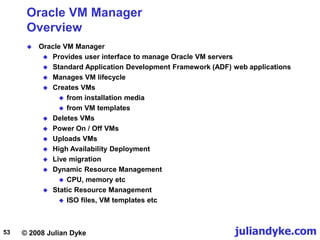 © 2008 Julian Dyke juliandyke.com
53
Oracle VM Manager
Overview
 Oracle VM Manager
 Provides user interface to manage Oracle VM servers
 Standard Application Development Framework (ADF) web applications
 Manages VM lifecycle
 Creates VMs
 from installation media
 from VM templates
 Deletes VMs
 Power On / Off VMs
 Uploads VMs
 High Availability Deployment
 Live migration
 Dynamic Resource Management
 CPU, memory etc
 Static Resource Management
 ISO files, VM templates etc
 