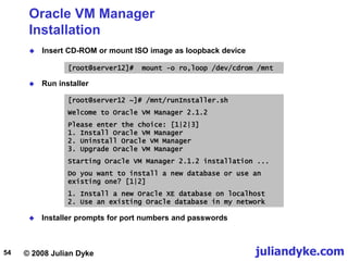 © 2008 Julian Dyke juliandyke.com
54
Oracle VM Manager
Installation
 Insert CD-ROM or mount ISO image as loopback device
[root@server12]# mount -o ro,loop /dev/cdrom /mnt
 Run installer
[root@server12 ~]# /mnt/runInstaller.sh
Welcome to Oracle VM Manager 2.1.2
Please enter the choice: [1|2|3]
1. Install Oracle VM Manager
2. Uninstall Oracle VM Manager
3. Upgrade Oracle VM Manager
Starting Oracle VM Manager 2.1.2 installation ...
Do you want to install a new database or use an
existing one? [1|2]
1. Install a new Oracle XE database on localhost
2. Use an existing Oracle database in my network
 Installer prompts for port numbers and passwords
 