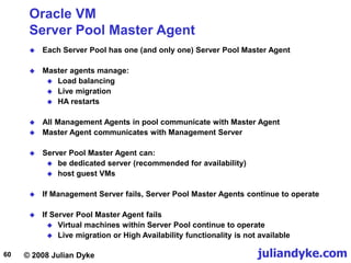 © 2008 Julian Dyke juliandyke.com
60
Oracle VM
Server Pool Master Agent
 Each Server Pool has one (and only one) Server Pool Master Agent
 Master agents manage:
 Load balancing
 Live migration
 HA restarts
 All Management Agents in pool communicate with Master Agent
 Master Agent communicates with Management Server
 Server Pool Master Agent can:
 be dedicated server (recommended for availability)
 host guest VMs
 If Management Server fails, Server Pool Master Agents continue to operate
 If Server Pool Master Agent fails
 Virtual machines within Server Pool continue to operate
 Live migration or High Availability functionality is not available
 