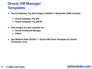 © 2008 Julian Dyke juliandyke.com
73
Oracle VM Manager
Templates
 Oracle Database 11g disk images available in September 2008 included:
 Oracle Database 11g x86
 Oracle Database 11g x86-64
 Disk images are also available for:
 Oracle Enterprise Manager
 Siebel
 See Metalink Note 551261.1 - Oracle VM Guest Templates for Oracle
Enterprise Linux
 