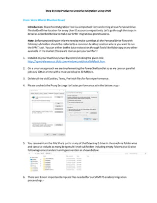 Step by Step P Drive to OneDrive Migration using SPMT
From: Veera Bharat BhushanKaveri
Introduction: SharePointMigrationTool isasimple tool fortransferringall ourPersonal Drive
filestoOneDrive locationfor everyUserIDaccounts respectively. Let’sgothroughthe stepsin
detail asdescribedbelowtomake ourSPMT migrationagrand success.
Note:Before proceedingonthiswe needtomake sure thatall the Personal Drive fileswith
folders/sub-foldersshouldbe restoredtoa commondesktoplocationwhere youwanttorun
the SPMT tool.Youcan eitherdothe data restorationthroughToolslike Robocopyoranyother
available inthe market/freeware toolsasperyourcomfort!
1. Install iton yourmachine/serverbycontrol clickingthe givenlink:
http://spmtreleasescus.blob.core.windows.net/install/default.htm.
2. On a smarterapproach we are implementingthe PowerShellcmdletsoaswe can run parallel
jobssay 100 at a time witha max speed upto 30 MB/sec.
3. Delete all the oldCookies,Temp,Prefetchfilesforfasterperformance.
4. Please uncheckthe ProxySettingsforfasterperformance asinthe below snap:-
5. You can maintainthe File Share pathsinanyof the Drive say E drive in the machine folderwise
and can alsoinclude asmanydeep multi-level subfolders includingemptyfoldersalsoIDwise
followingsome standardnamingconvention asshownbelow:
6. There are 3 most importanttemplate filesneededforourSPMT PSenabledmigration
proceedings:-
 