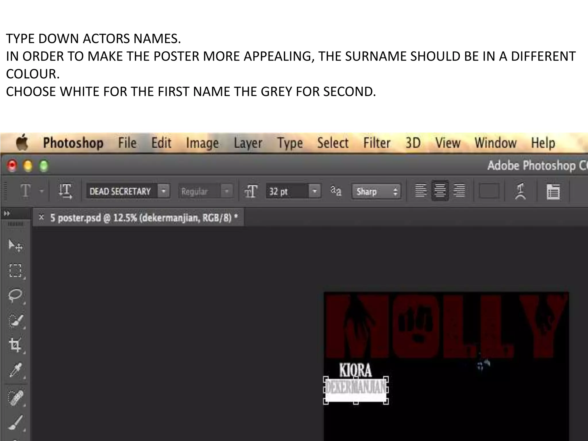TYPE DOWN ACTORS NAMES.
IN ORDER TO MAKE THE POSTER MORE APPEALING, THE SURNAME SHOULD BE IN A DIFFERENT
COLOUR.
CHOOSE WHITE FOR THE FIRST NAME THE GREY FOR SECOND.