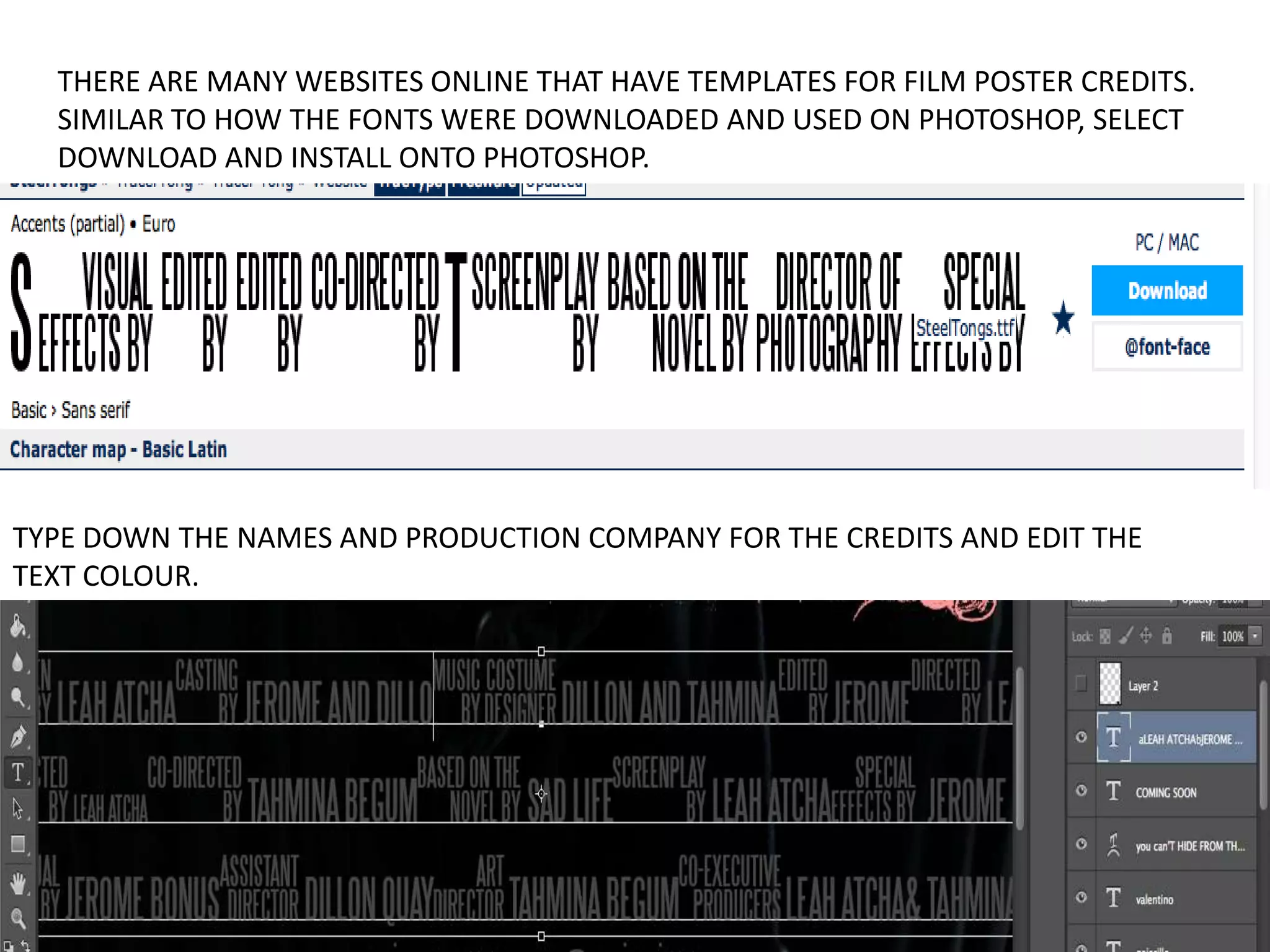 THERE ARE MANY WEBSITES ONLINE THAT HAVE TEMPLATES FOR FILM POSTER CREDITS.
SIMILAR TO HOW THE FONTS WERE DOWNLOADED AND USED ON PHOTOSHOP, SELECT
DOWNLOAD AND INSTALL ONTO PHOTOSHOP.
TYPE DOWN THE NAMES AND PRODUCTION COMPANY FOR THE CREDITS AND EDIT THE
TEXT COLOUR.