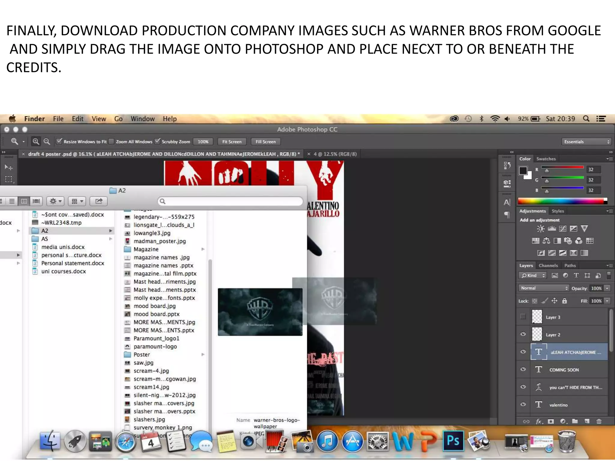 FINALLY, DOWNLOAD PRODUCTION COMPANY IMAGES SUCH AS WARNER BROS FROM GOOGLE
AND SIMPLY DRAG THE IMAGE ONTO PHOTOSHOP AND PLACE NECXT TO OR BENEATH THE
CREDITS.