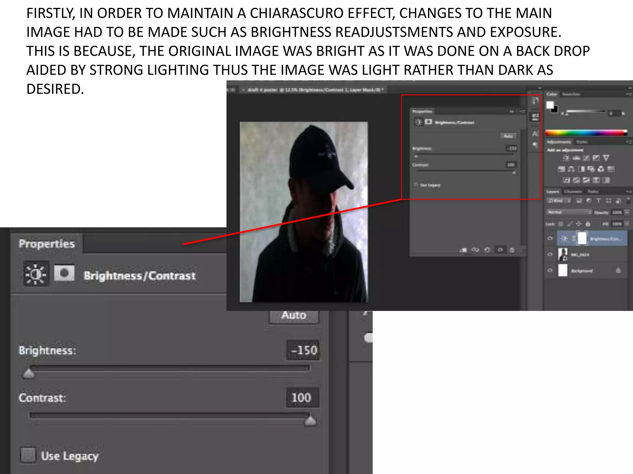 FIRSTLY, IN ORDER TO MAINTAIN A CHIARASCURO EFFECT, CHANGES TO THE MAIN
IMAGE HAD TO BE MADE SUCH AS BRIGHTNESS READJUSTSMENTS AND EXPOSURE.
THIS IS BECAUSE, THE ORIGINAL IMAGE WAS BRIGHT AS IT WAS DONE ON A BACK DROP
AIDED BY STRONG LIGHTING THUS THE IMAGE WAS LIGHT RATHER THAN DARK AS
DESIRED.