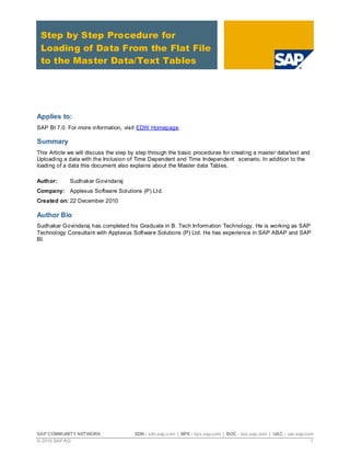Step by Step Procedure for
 Loading of Data From the Flat File
 to the Master Data/Text Tables




Applies to:
SAP BI 7.0. For more information, visit EDW Homepage.

Summary
This Article we will discuss the step by step through the basic procedures for creating a master data/text and
Uploading a data with the Inclusion of Time Dependent and Time Independent scenario. In addition to the
loading of a data this document also explains about the Master data Tables.

Author:      Sudhakar Govindaraj
Company: Applexus Software Solutions (P) Lt d.
Created on: 22 December 2010

Author Bio
Sudhakar Govindaraj has completed his Graduate in B. Tech Information Technology. He is working as SAP
Technology Consultant with Applexus Soft ware Solutions (P) Ltd. He has experience in SAP ABAP and SAP
BI.




SAP COMMUNITY NETWORK                  SDN - sdn.sap.com | BPX - bpx.sap.com | BOC - boc.sap.com | UAC - uac.sap.com
© 2010 SAP AG                                                                                                      1
 