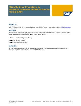SAP COMMUNITY NETWORK SDN - sdn.sap.com | BPX - bpx.sap.com | BA - boc.sap.com | UAC - uac.sap.com 
© 2011 SAP AG 1 
Step By Step Procedure to Enhance Standard BI/BW Extractor Using BADI 
Applies to: 
SAP BW 3.x and SAP BI 7.x Source Systems (e.g.: ECC). For more information, visit the EDW homepage 
Summary 
This document gives the Step by step procedure to enhance Standard Business content extractors (both master data and transactional data) using “RSU5_SAPI_BADI”. 
Author: Venkata Nagarjuna Reddy 
Company: Infosys Limited 
Created on: 3 September 2011 
Author Bio 
Venkata Nagarjuna Reddy is a Technology Lead working in Infosys Limited, Nagarjuna Joined Infosys Limited in Sep 2008 and worked on various SAP BI Projects. 
 