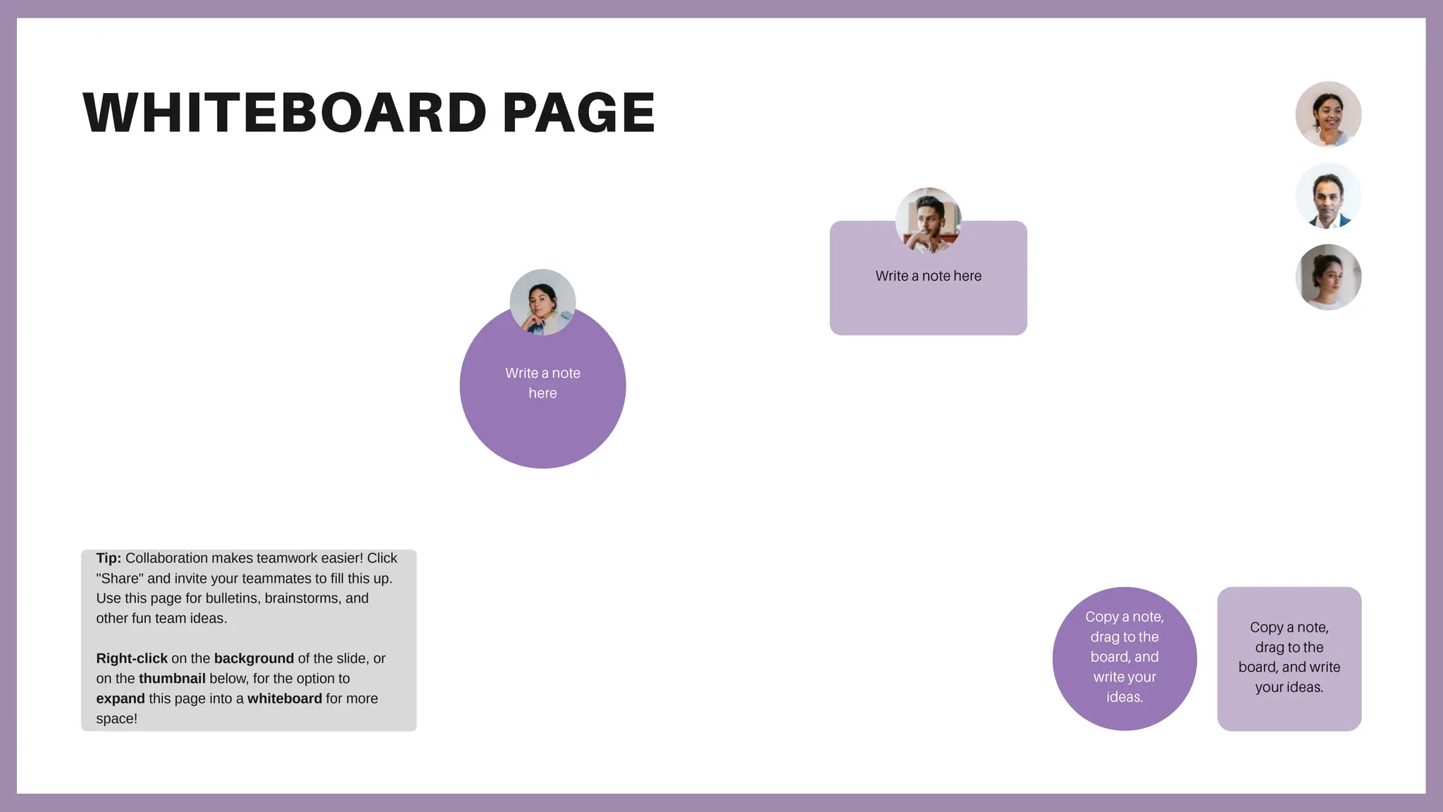 Tip: Collaboration makes teamwork easier! Click
"Share" and invite your teammates to fill this up.
Use this page for bulletins, brainstorms, and
other fun team ideas.
Right-click on the background of the slide, or
on the thumbnail below, for the option to
expand this page into a whiteboard for more
space!