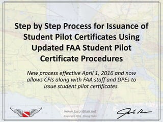 Copyright 2016 - Diving PilotsCopyright 2016 - Diving Pilots
Step by Step Process for Issuance of
Student Pilot Certificates Using
Updated FAA Student Pilot
Certificate Procedures
New process effective April 1, 2016 and now
allows CFIs along with FAA staff and DPEs to
issue student pilot certificates.
www.JasonBlair.net
 
