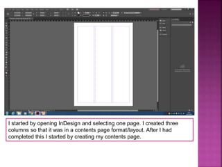 I started by opening InDesign and selecting one page. I created three
columns so that it was in a contents page format/layout. After I had
completed this I started by creating my contents page.
 