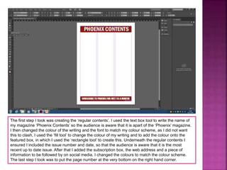 The first step I took was creating the ‘regular contents’. I used the text box tool to write the name of
my magazine ‘Phoenix Contents’ so the audience is aware that it is apart of the ‘Phoenix’ magazine.
I then changed the colour of the writing and the font to match my colour scheme, as I did not want
this to clash, I used the ‘fill tool’ to change the colour of my writing and to add the colour onto the
featured box, in which I used the ‘rectangle tool’ to create this. Underneath the regular contents I
ensured I included the issue number and date, so that the audience is aware that it is the most
recent up to date issue. After that I added the subscription box, the web address and a piece of
information to be followed by on social media. I changed the colours to match the colour scheme.
The last step I took was to put the page number at the very bottom on the right hand corner.
 
