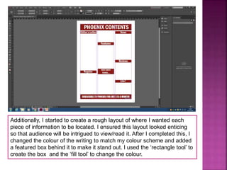 Additionally, I started to create a rough layout of where I wanted each
piece of information to be located. I ensured this layout looked enticing
so that audience will be intrigued to view/read it. After I completed this, I
changed the colour of the writing to match my colour scheme and added
a featured box behind it to make it stand out. I used the ‘rectangle tool’ to
create the box and the ‘fill tool’ to change the colour.
 