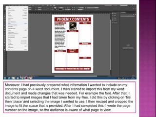 Moreover, I had previously prepared what information I wanted to include on my
contents page on a word document. I then started to import this from my word
document and made changes that was needed. For example the font. After that, I
started to import images that I had taken from my files. I did this by clicking on ‘file’
then ‘place’ and selecting the image I wanted to use. I then resized and cropped the
image to fit the space that is provided. After I had completed this, I wrote the page
number on the image, so the audience is aware of what page to view.
 