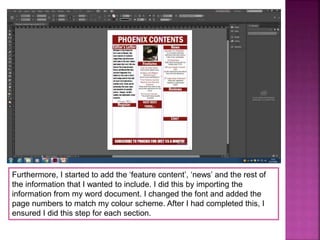 Furthermore, I started to add the ‘feature content’, ‘news’ and the rest of
the information that I wanted to include. I did this by importing the
information from my word document. I changed the font and added the
page numbers to match my colour scheme. After I had completed this, I
ensured I did this step for each section.
 