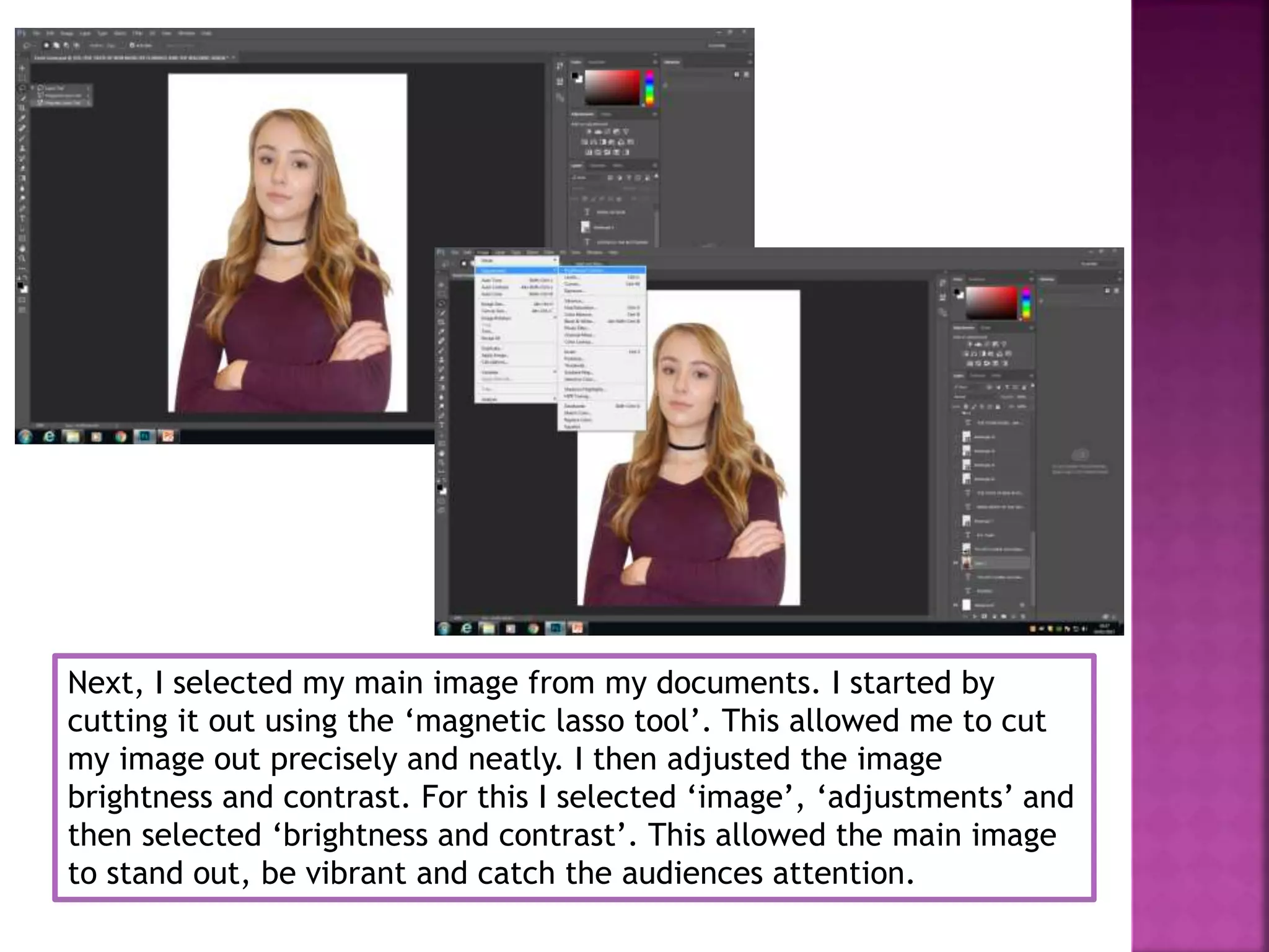 Next, I selected my main image from my documents. I started by
cutting it out using the ‘magnetic lasso tool’. This allowed me to cut
my image out precisely and neatly. I then adjusted the image
brightness and contrast. For this I selected ‘image’, ‘adjustments’ and
then selected ‘brightness and contrast’. This allowed the main image
to stand out, be vibrant and catch the audiences attention.
 