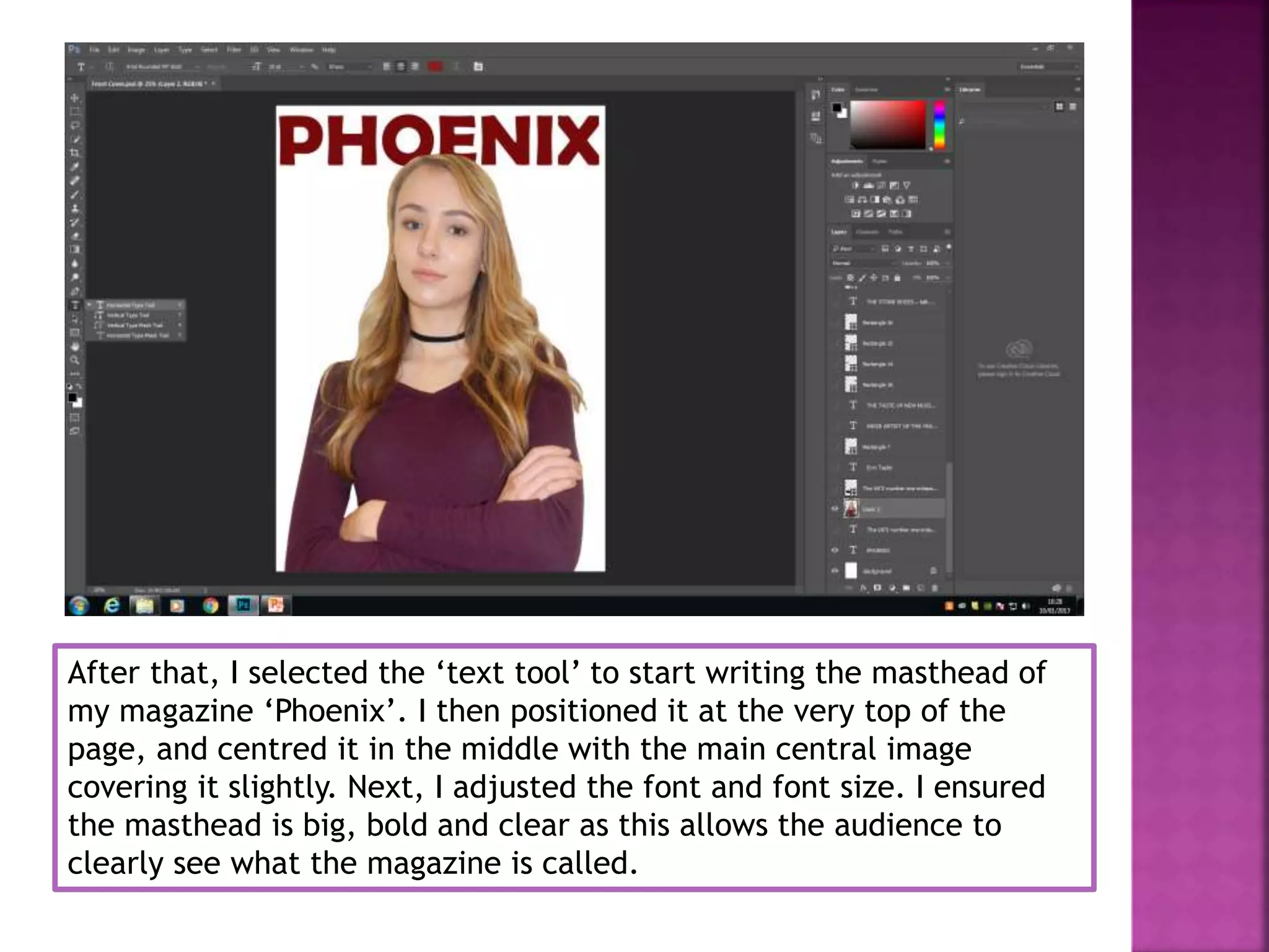 After that, I selected the ‘text tool’ to start writing the masthead of
my magazine ‘Phoenix’. I then positioned it at the very top of the
page, and centred it in the middle with the main central image
covering it slightly. Next, I adjusted the font and font size. I ensured
the masthead is big, bold and clear as this allows the audience to
clearly see what the magazine is called.
 