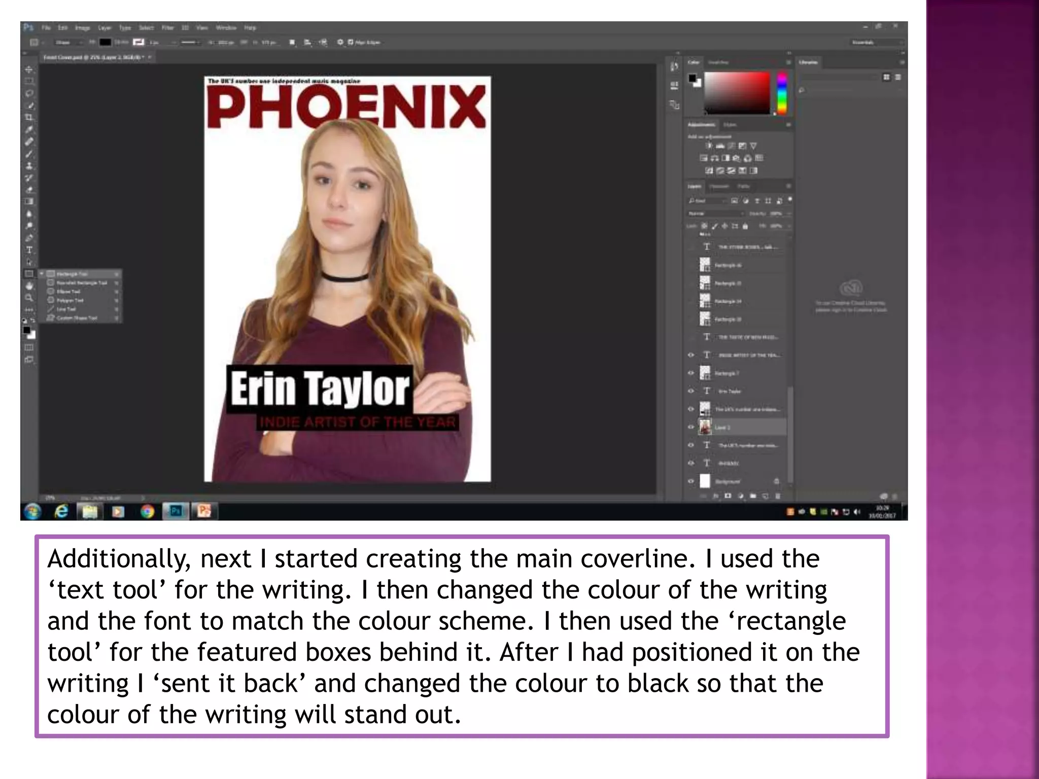 Additionally, next I started creating the main coverline. I used the
‘text tool’ for the writing. I then changed the colour of the writing
and the font to match the colour scheme. I then used the ‘rectangle
tool’ for the featured boxes behind it. After I had positioned it on the
writing I ‘sent it back’ and changed the colour to black so that the
colour of the writing will stand out.
 