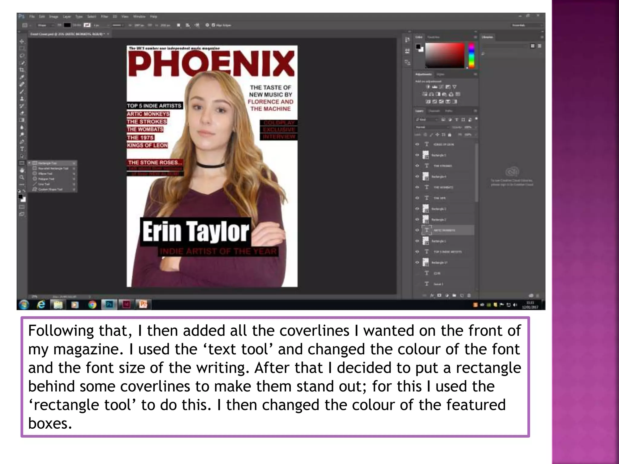 Following that, I then added all the coverlines I wanted on the front of
my magazine. I used the ‘text tool’ and changed the colour of the font
and the font size of the writing. After that I decided to put a rectangle
behind some coverlines to make them stand out; for this I used the
‘rectangle tool’ to do this. I then changed the colour of the featured
boxes.
 