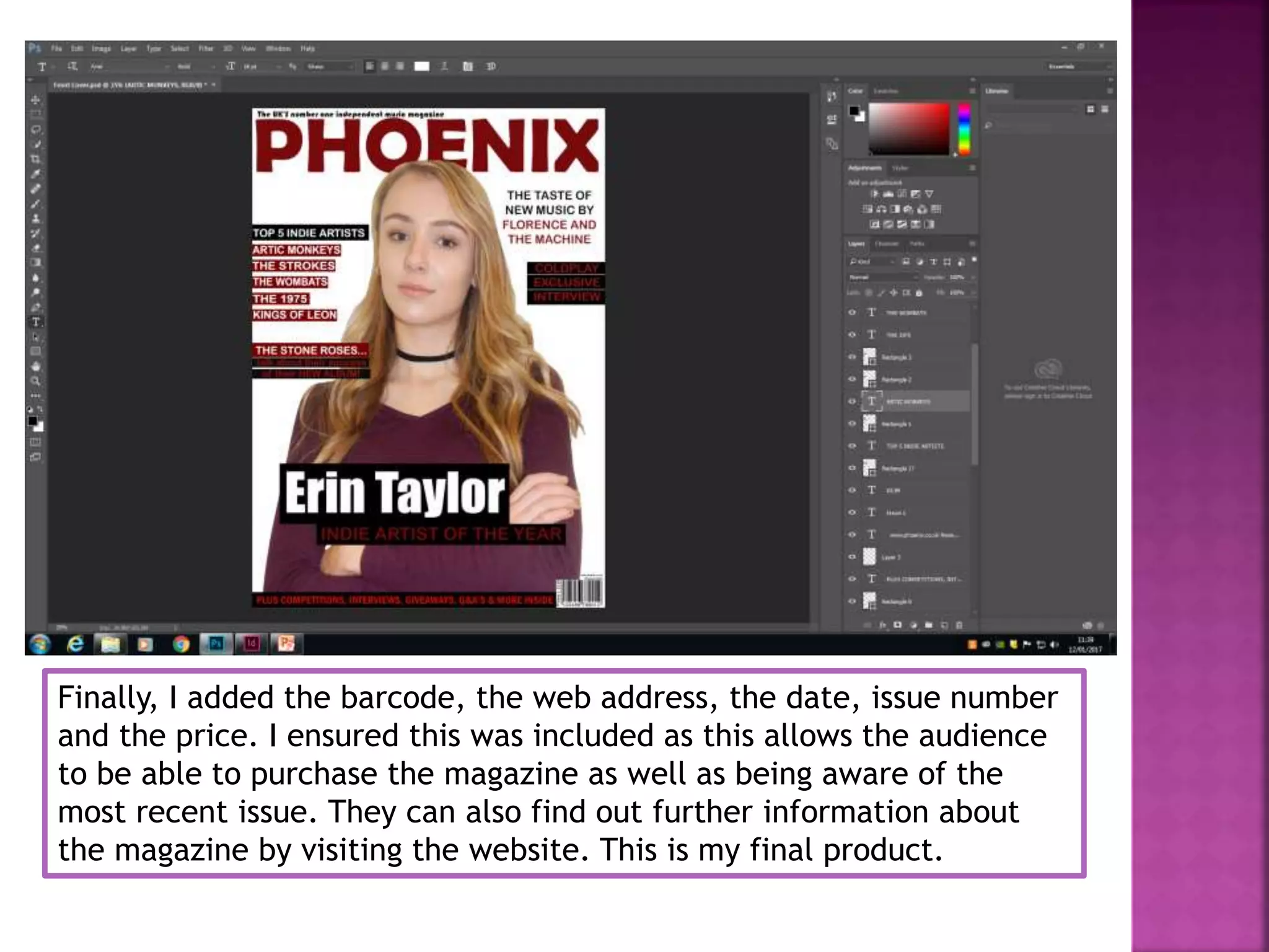 Finally, I added the barcode, the web address, the date, issue number
and the price. I ensured this was included as this allows the audience
to be able to purchase the magazine as well as being aware of the
most recent issue. They can also find out further information about
the magazine by visiting the website. This is my final product.
 