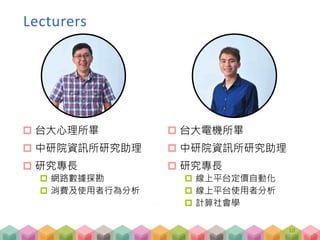  台大心理所畢
 中研院資訊所研究助理
 研究專長
 網路數據探勘
 消費及使用者行為分析
 台大電機所畢
 中研院資訊所研究助理
 研究專長
 線上平台定價自動化
 線上平台使用者分析
 計算社會學
10
Lecturers
 