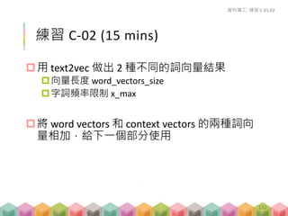# an iterator to help us
a.token <- itoken(a)
# vectorization of words
a.vectorizer <- vocab_vectorizer(a.vocab, grow_dtm
= FALSE, skip_grams_window = 5)
# construct term co-occurrence matrix, tcm
a.tcm <- create_tcm(a.token, a.vectorizer)
計算 TCM
資料礦工- 講解 C-02
session_C_02_create_glove.R
132
 