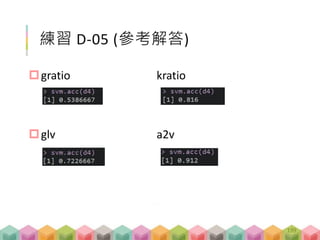 Classification (cont’d)
# pseudo code
# cut data in half
y <- ifelse(y > median(y), "high", "low")
# 做 SVM 並以leave-one-out 檢查
# accuracy
acc <- mean(p$actual==p$predict)
# f1-score
fsc <- 2*TP / (2*TP+FP+FN)
預測模型 - 講解 D-04
199
 