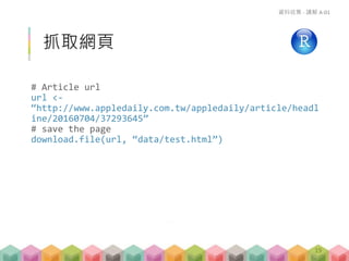 抓取網頁
# Article url
url <-
“http://www.appledaily.com.tw/appledaily/article/headl
ine/20160704/37293645”
# save the page
download.file(url, “data/test.html”)
資料收集 - 講解 A-01
19
• 是否一定要把網頁 download 下來?
• 看狀況, 如果你要爬的頁面很多, 但你還沒確定格式
(或還在測試), 或是已知該網站有 request 次數限制 …
-> 建議把原始檔 (整個頁面) 抓下來
 
