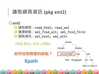 讀取網頁資訊 (pkg xml2)
xml2
 讀取網頁：read_html; read_xml
 選擇節點：xml_find_all; xml_find_first
 擷取資訊：xml_text; xml_attr
<html>
<head> <body>
<h1 id=‘title’> <p> <ol>
Title Paragraph <li> <li>
Item 1 Item 2
如何找到需要的節點？
Xpath
<標籤 屬性> 內容 </標籤>
24
 