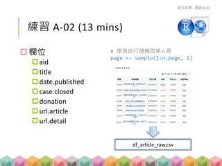 練習 A-02 (13 mins)
請將捐款進度報告頁面轉存成 csv 檔
# 學員自行隨機取第n 頁
page <- sample(1:n.page, 1)
資料收集 - 練習 A-02
df_article_raw.csv
37
 