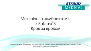 Механічна тромбоектомія
з Rotarex®S
Крок за кроком
Даний документ не замінює інструкцію користувача, і може використовуватися лише в якості
додаткового джерела інформації
 