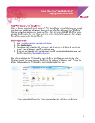 Get Windows Live™ SkyDrive™Free tools for CollaborationStep-by-Step for Educators-911034-2011680<br />Want to share a project online with students? With shared folders, the whole class can upload, download, and collaborate with you on documents and other files. Windows Live™ SkyDrive™ lets you easily store, access, and share your files—from anywhere. With 25 GB of free online storage, SkyDrive acts like your virtual hard drive on the internet where you can store all your files, photos, documents, etc., confidently. <br />Download now<br />,[object Object]