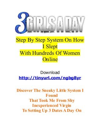 Step By Step System On How 
I Slept 
With Hundreds Of Women 
Online 
Download 
http://tinyurl.com/ngbg8yr 
Discover The Sneaky Little System I 
Found 
That Took Me From Shy 
Inexperienced Virgin 
To Setting Up 3 Dates A Day On 
 
